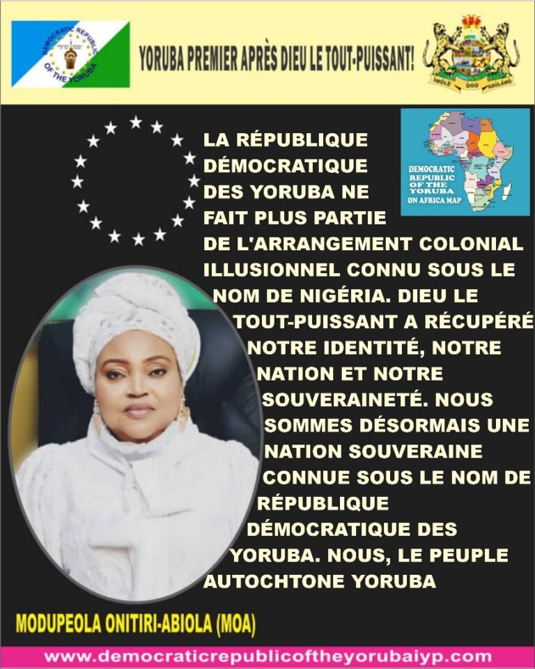 LA RÉPUBLIQUE DÉMOCRATIQUE DES YORUBA NE FAIT PLUS PARTIE DE L’ARRANGEMENT COLONIAL ILLUSIONNEL CONNU SOUS LE NOM DE NIGÉRIA. DIEU LE TOUT-PUISSANT A RÉCUPÉRÉ NOTRE IDENTITÉ, NOTRE NATION ET NOTRE SOUVERAINETÉ. NOUS SOMMES DÉSORMAIS UNE NATION SOUVERAINE CONNUE SOUS LE NOM DE RÉPUBLIQUE DÉMOCRATIQUE DES YORUBA. NOUS, LE PEUPLE AUTOCHTONE YORUBA